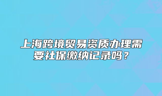 上海跨境贸易资质办理需要社保缴纳记录吗?