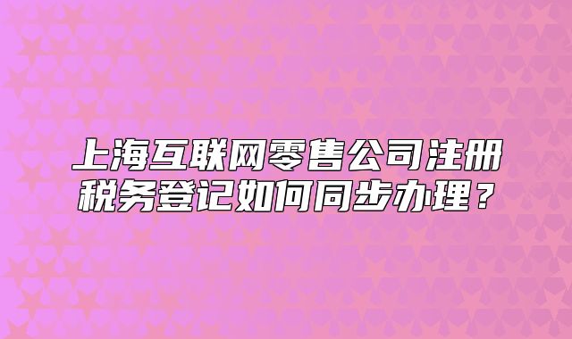 上海互联网零售公司注册税务登记如何同步办理？