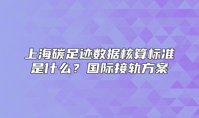 上海碳足迹数据核算标准是什么?国际接轨方案