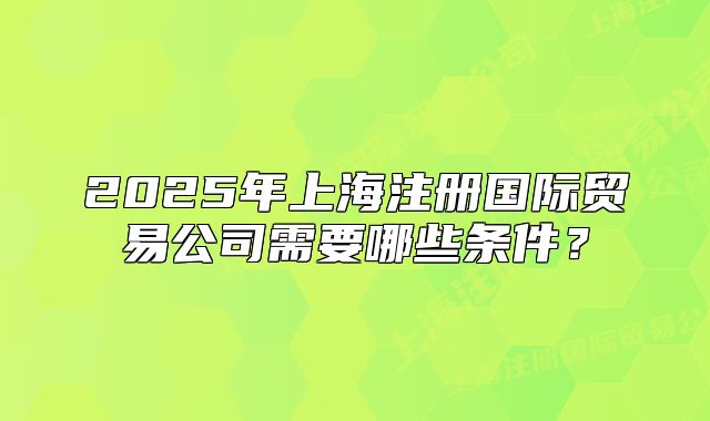 2025年上海注册国际贸易公司需要哪些条件?