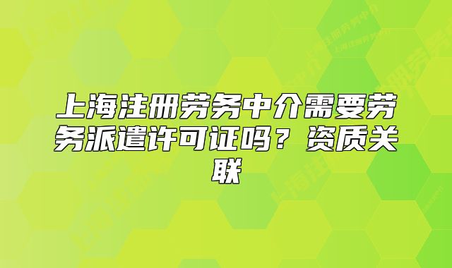 上海注册劳务中介需要劳务派遣许可证吗?资质关联