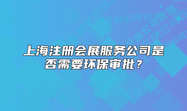 上海注册会展服务公司是否需要环保审批？
