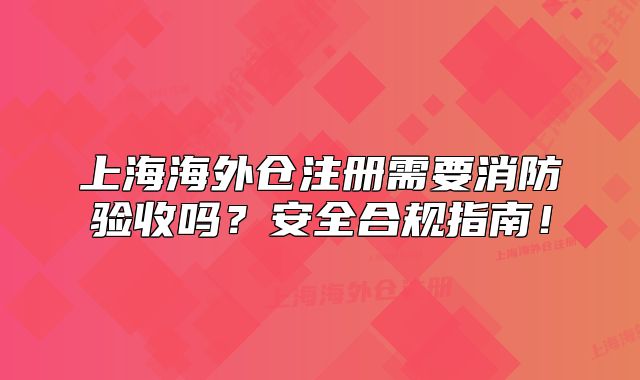 上海海外仓注册需要消防验收吗?安全合规指南!