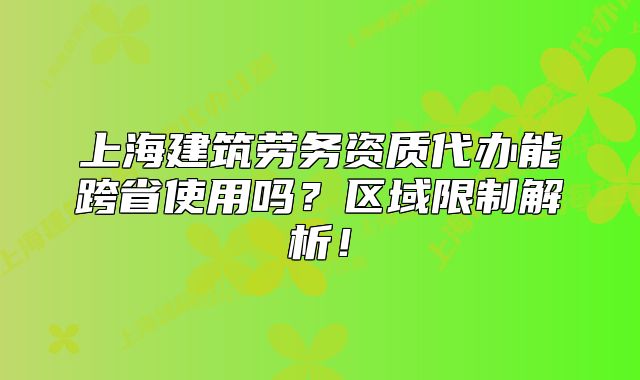 上海建筑劳务资质代办能跨省使用吗?区域限制解析!