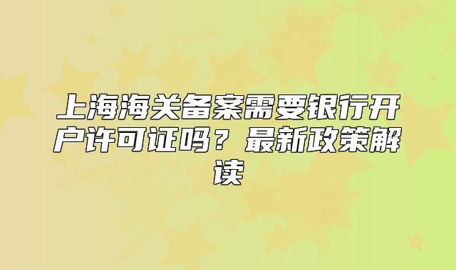 上海海关备案需要银行开户许可证吗?最新政策解读