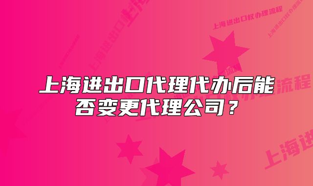 上海进出口代理代办后能否变更代理公司?