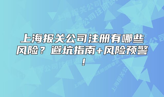上海报关公司注册有哪些风险?避坑指南+风险预警!
