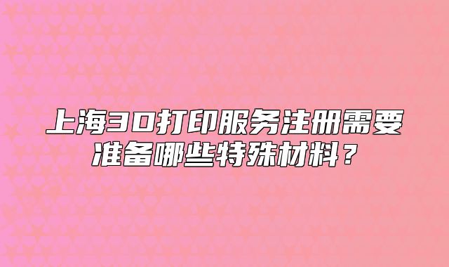 上海3D打印服务注册需要准备哪些特殊材料？