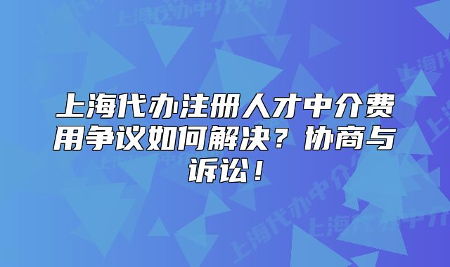 上海代办注册人才中介费用争议如何解决?协商与诉讼!