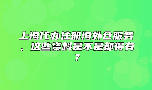 上海代办注册海外仓服务,这些资料是不是都得有?