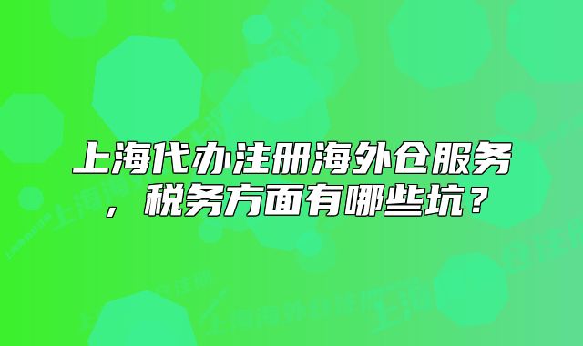 上海代办注册海外仓服务，税务方面有哪些坑？