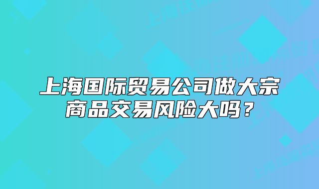 上海国际贸易公司做大宗商品交易风险大吗?