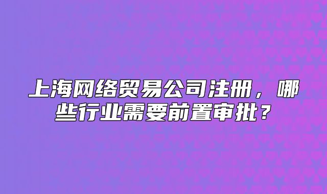 上海网络贸易公司注册,哪些行业需要前置审批?