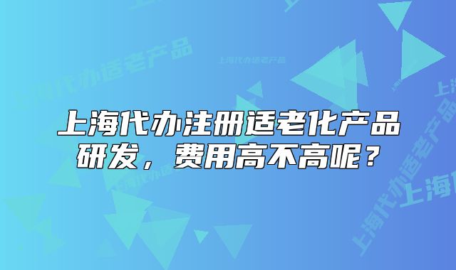 上海代办注册适老化产品研发，费用高不高呢？