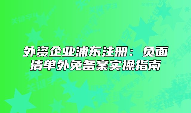 外资企业浦东注册:负面清单外免备案实操指南