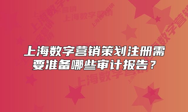 上海数字营销策划注册需要准备哪些审计报告?