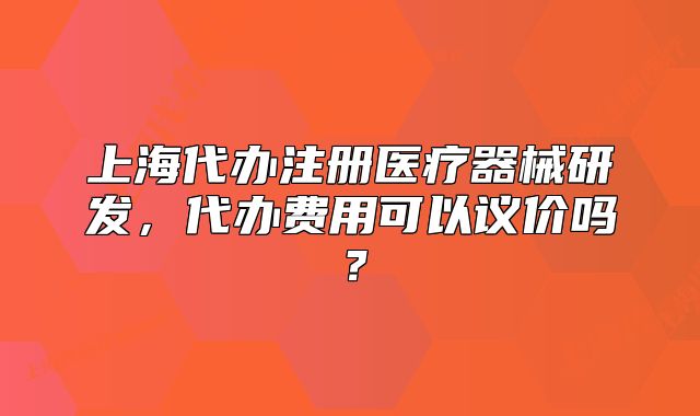 上海代办注册医疗器械研发,代办费用可以议价吗?