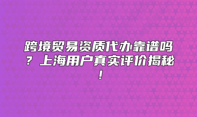 跨境贸易资质代办靠谱吗?上海用户真实评价揭秘!