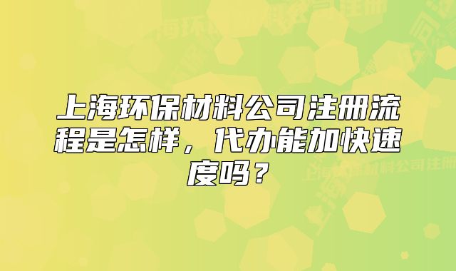 上海环保材料公司注册流程是怎样,代办能加快速度吗?