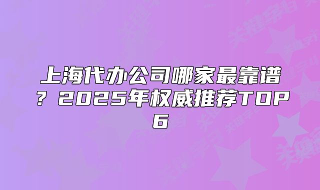 上海代办公司哪家最靠谱?2025年权威推荐TOP6