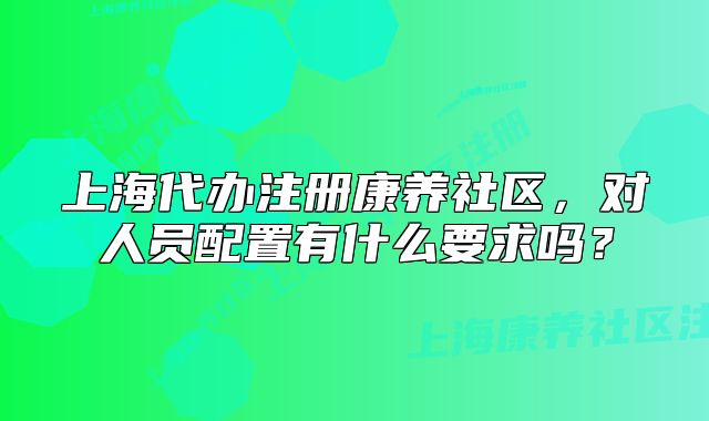 上海代办注册康养社区，对人员配置有什么要求吗？