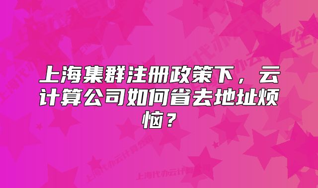 上海集群注册政策下，云计算公司如何省去地址烦恼？