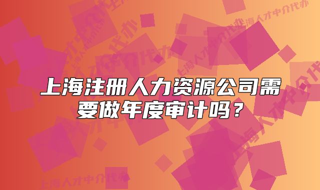 上海注册人力资源公司需要做年度审计吗？