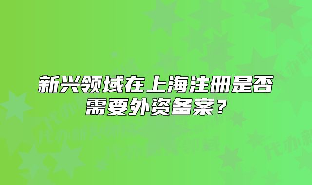 新兴领域在上海注册是否需要外资备案？