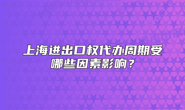 上海进出口权代办周期受哪些因素影响？
