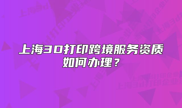 上海3D打印跨境服务资质如何办理?