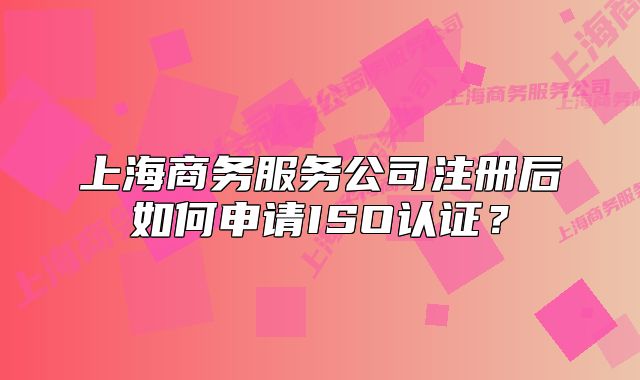 上海商务服务公司注册后如何申请ISO认证?