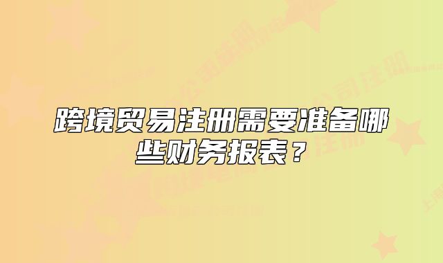 跨境贸易注册需要准备哪些财务报表？