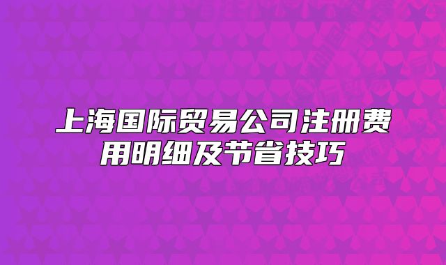 上海国际贸易公司注册费用明细及节省技巧