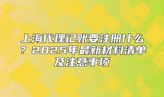 上海代理记账要注册什么?2025年最新材料清单及注意事项