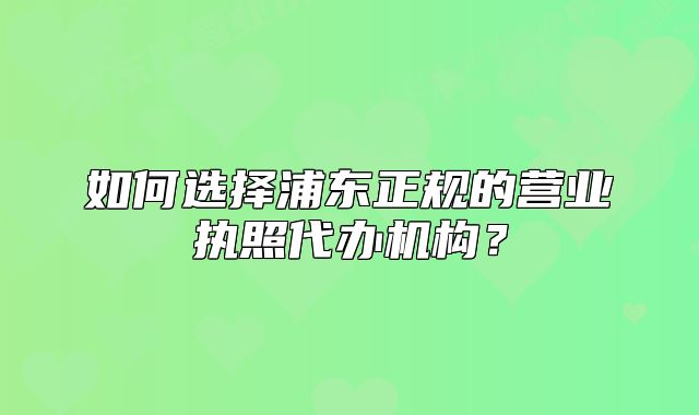如何选择浦东正规的营业执照代办机构?