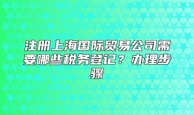 注册上海国际贸易公司需要哪些税务登记?办理步骤