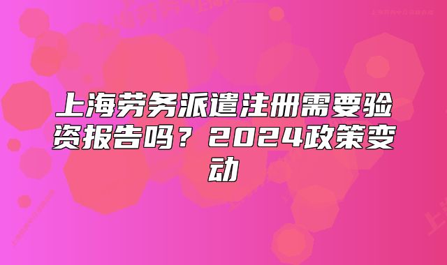 上海劳务派遣注册需要验资报告吗?2024政策变动