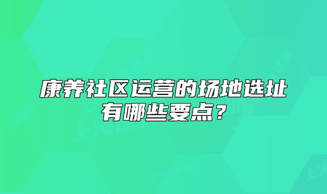 康养社区运营的场地选址有哪些要点？
