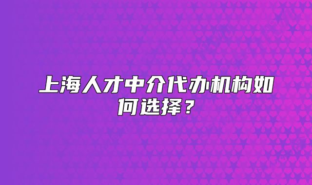 上海人才中介代办机构如何选择?