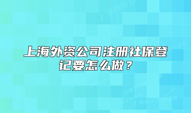 上海外资公司注册社保登记要怎么做?