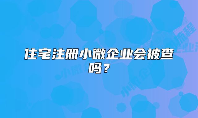 住宅注册小微企业会被查吗?