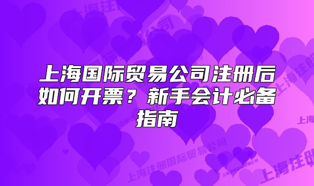 上海国际贸易公司注册后如何开票？新手会计必备指南