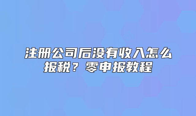 注册公司后没有收入怎么报税？零申报教程