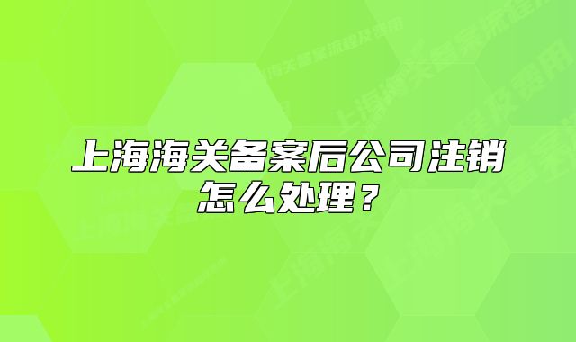 上海海关备案后公司注销怎么处理？