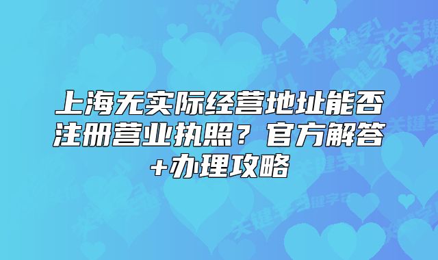 上海无实际经营地址能否注册营业执照？官方解答+办理攻略