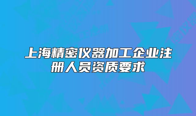 上海精密仪器加工企业注册人员资质要求