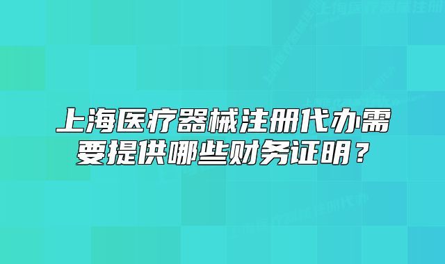 上海医疗器械注册代办需要提供哪些财务证明?
