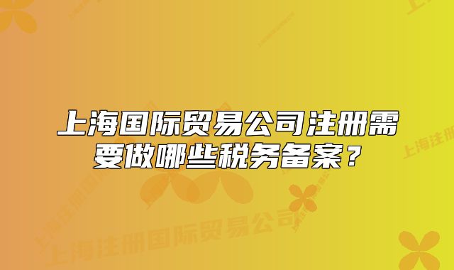 上海国际贸易公司注册需要做哪些税务备案?