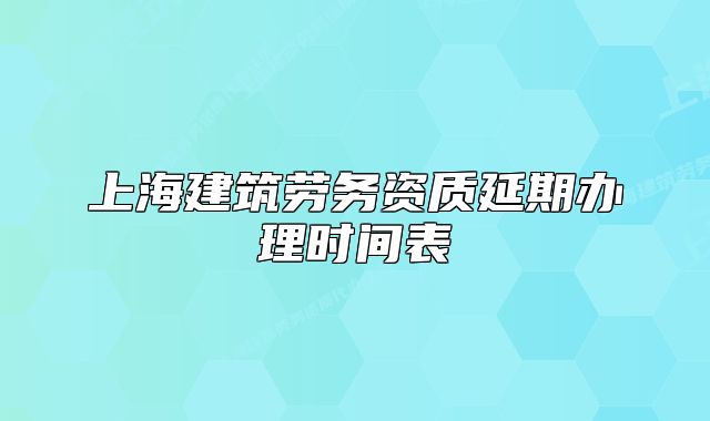 上海建筑劳务资质延期办理时间表