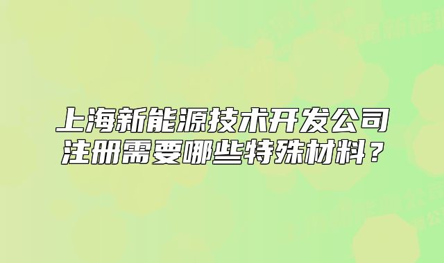 上海新能源技术开发公司注册需要哪些特殊材料?